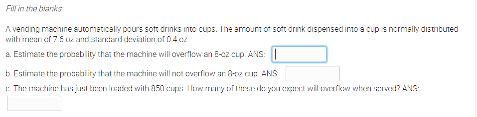 Fill in the blanks:
A vending machine automatically pours soft drinks into cups. The amount of soft drink dispensed into a cup is normally distributed
with mean of 7.6 oz and standard deviation of 0.4 oz.
a. Estimate the probability that the machine will overflow an 8-oz cup. ANS:
b. Estimate the probability that the machine will not overflow an 8-oz cup. ANS:
c. The machine has just been loaded with 850 cups. How many of these do you expect will overflow when served? ANS:
