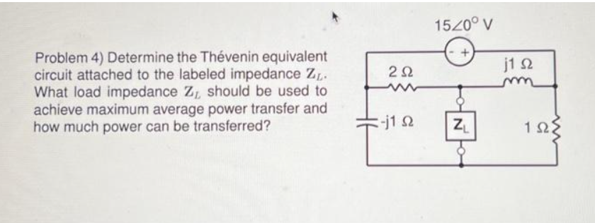 Problem 4) Determine the Thévenin equivalent
circuit attached to the labeled impedance ZL.
What load impedance Z, should be used to
achieve maximum average power transfer and
how much power can be transferred?
2Ω
-j1 92
15/0° V
N
ZL
j1 s2
www
1923