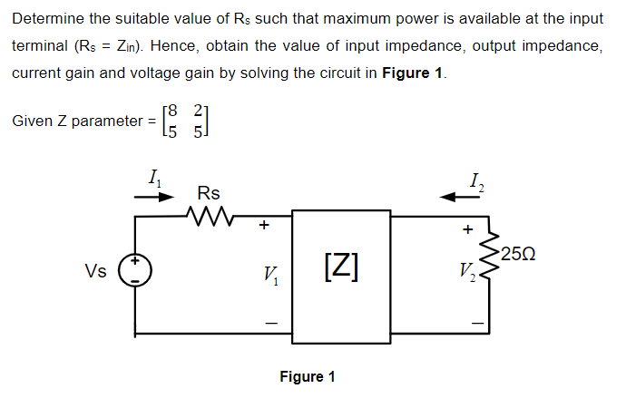 Determine the suitable value of Rs such that maximum power is available at the input
terminal (Rs = Zin). Hence, obtain the value of input impedance, output impedance,
current gain and voltage gain by solving the circuit in Figure 1.
Given Z parameter = : 1
I,
Rs
+
Vs
[Z]
250
V,
Figure 1
+
