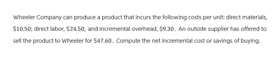 Wheeler Company can produce a product that incurs the following costs per unit: direct materials,
$10.50; direct labor, $24.50, and incremental overhead, $9.30. An outside supplier has offered to
sell the product to Wheeler for $47.60. Compute the net incremental cost or savings of buying.