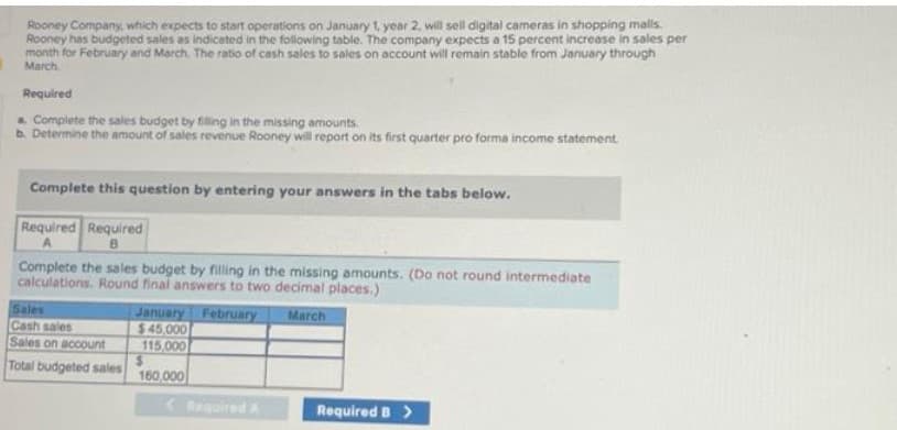 I
Rooney Company, which expects to start operations on January 1, year 2, will sell digital cameras in shopping malls.
Rooney has budgeted sales as indicated in the following table. The company expects a 15 percent increase in sales per
month for February and March. The ratio of cash sales to sales on account will remain stable from January through
March
Required
a. Complete the sales budget by filling in the missing amounts.
b. Determine the amount of sales revenue Rooney will report on its first quarter pro forma income statement.
Complete this question by entering your answers in the tabs below.
Required Required
B
Complete the sales budget by filling in the missing amounts. (Do not round intermediate
calculations. Round final answers to two decimal places.)
March
Sales
Cash sales
Sales on account
Total budgeted sales
January February
$45,000
115,000
160,000
< Required A
Required B >