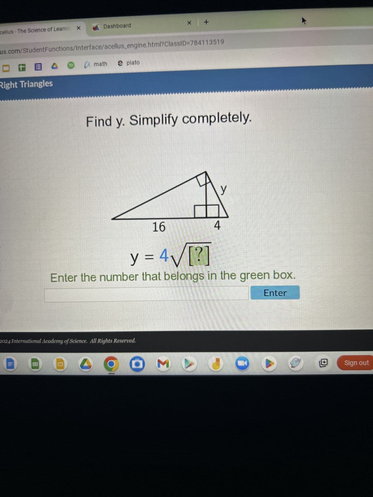 cellus - The Science of Learni x
Dashboard
* |+
us.com/StudentFunctions/Interface/acellus_engine.html?ClassID=784113519
x math
plato
Right Triangles
>
Find y. Simplify completely.
16
4
y
y = 4√√√[?]
Enter the number that belongs in the green box.
Enter
2024 International Academy of Science. All Rights Reserved.
OM
JO
Sign out