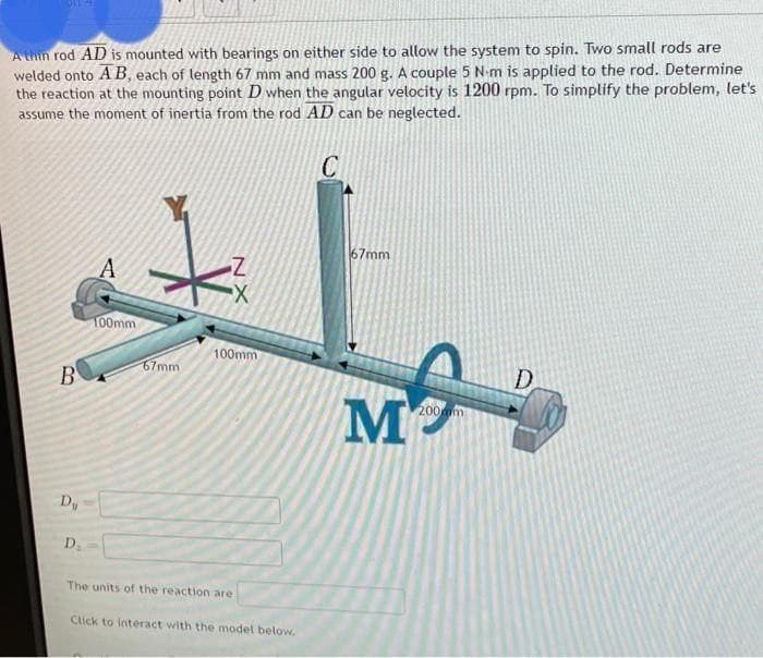 A thin rod AD is mounted with bearings on either side to allow the system to spin. Two small rods are
welded onto A B, each of length 67 mm and mass 200 g. A couple 5 N-m is applied to the rod. Determine
the reaction at the mounting point D when the angular velocity is 1200 rpm. To simplify the problem, let's
assume the moment of inertia from the rod AD can be neglected.
67mm
100mm
100mm
67mm
B
D
M
200m
D.
The units of the reaction are
Click to interact with the model below,
NX
