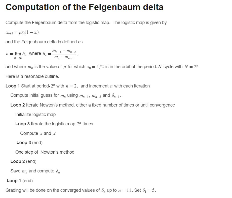 Computation of the Feigenbaum delta
Compute the Feigenbaum delta from the logistic map. The logistic map is given by
Xi+= #X;(1 − xì),
and the Feigenbaum delta is defined as
mn-1-mn-2
mn-mn-1
and where m, is the value of μ for which xo = 1/2 is in the orbit of the period-N cycle with N = 2".
Here is a resonable outline:
Loop 1 Start at period-2" with n = 2, and increment n with each iteration
Compute initial guess for m, using mn-1, mn-2 and 8-1.
Loop 2 Iterate Newton's method, either a fixed number of times or until convergence
Initialize logistic map
Loop 3 Iterate the logistic map 2 times
Computex and x
Loop 3 (end)
One step of Newton's method
Loop 2 (end)
Save m, and compute 8,
8 = lim 8, where 8₁=
=
n→∞0
Loop 1 (end)
Grading will be done on the converged values of 8, up to n = 11. Set 8₁ = 5.