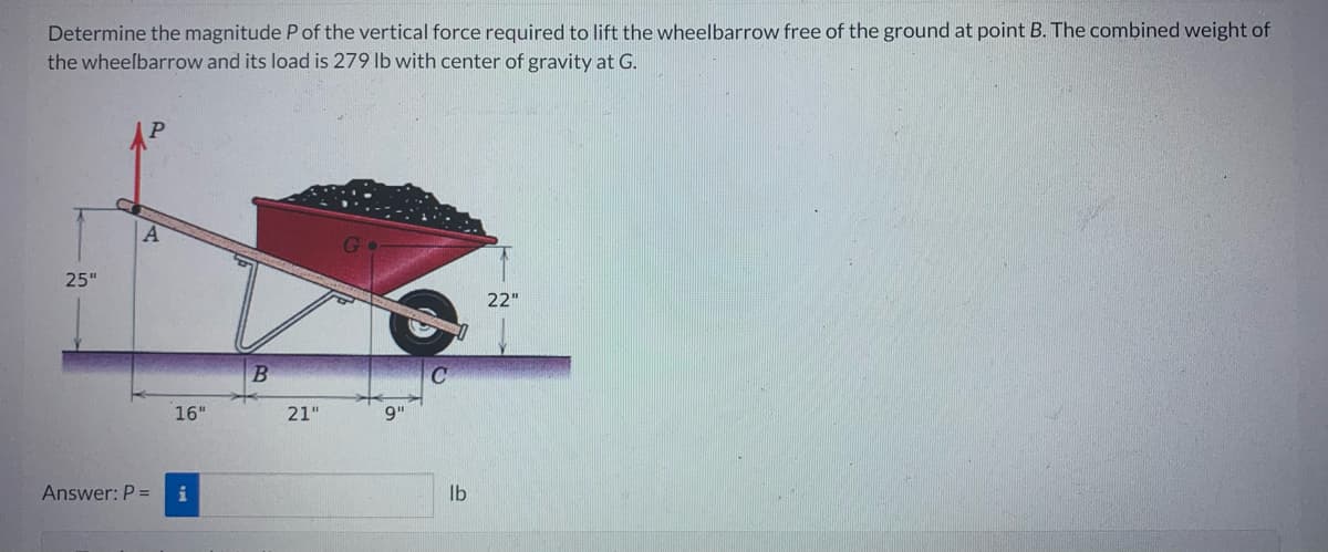 Determine the magnitude P of the vertical force required to lift the wheelbarrow free of the ground at point B. The combined weight of
the wheelbarrow and its load is 279 lb with center of gravity at G.
25"
A
Answer: P =
16"
i
B
21"
9"
C
lb
22"