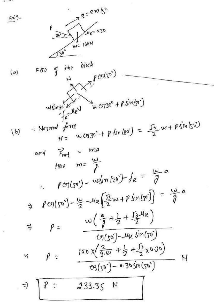 Soln
(a)
(b)
FBD
T
P (05(50)
Wsin 30 k
"fx=-MKN
"W (930° + P sin/50²)
- Normal force
N = W (930' + P 3in (80²) = 1/2 w² + p sin (50²)
and
Pret
ma
=
насе
m=
7
W
uy o
PCs (50¹) - wsin (30²) - fx=
g
→ Peg (50²) - W_ _ 4₂ [2/w + P sin [10]} = a
g
a
+1 +
(J3MK)
P =
g
2
(9 (50)- sin(50)
100 x ( 23.01 + 1/2 + √3 x 0.30)
05 (50)-0.305in (50)
W= 100M
730'
of the block
ya=2m 52
4x=030
P =
N
233-35 N
لی
N