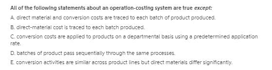 All of the following statements about an operatlon-costing system are true except:
A. direct material and conversion costs are traced to each batch of product produced.
B. direct-material cost is traced to each batch produced.
C. conversion costs are applied to products on a departmental basis using a predetermined application
rate.
D. batches of product pass sequentially through the same processes.
E. conversion activities are similar across product lines but direct materials differ significantly.
