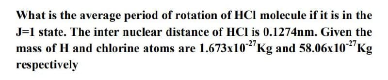 What is the average period of rotation of HCl molecule if it is in the
J=1 state. The inter nuclear distance of HCl is 0.1274nm. Given the
mass of H and chlorine atoms are 1.673x10-2'Kg and 58.06x10"Kg
respectively
