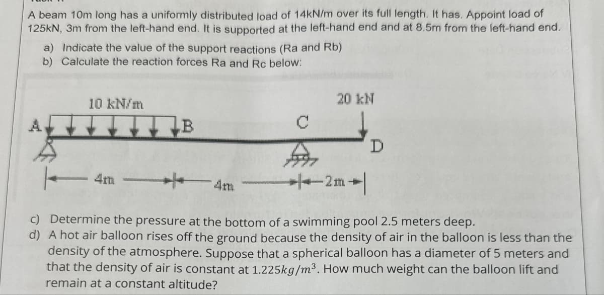 A beam 10m long has a uniformly distributed load of 14kN/m over its full length. It has. Appoint load of
125kN, 3m from the left-hand end. It is supported at the left-hand end and at 8.5m from the left-hand end.
a) Indicate the value of the support reactions (Ra and Rb)
b) Calculate the reaction forces Ra and Rc below:
10 kN/m
4mm
20 kN
B
C
A
D
4m
2m
c) Determine the pressure at the bottom of a swimming pool 2.5 meters deep.
d) A hot air balloon rises off the ground because the density of air in the balloon is less than the
density of the atmosphere. Suppose that a spherical balloon has a diameter of 5 meters and
that the density of air is constant at 1.225kg/m³. How much weight can the balloon lift and
remain at a constant altitude?