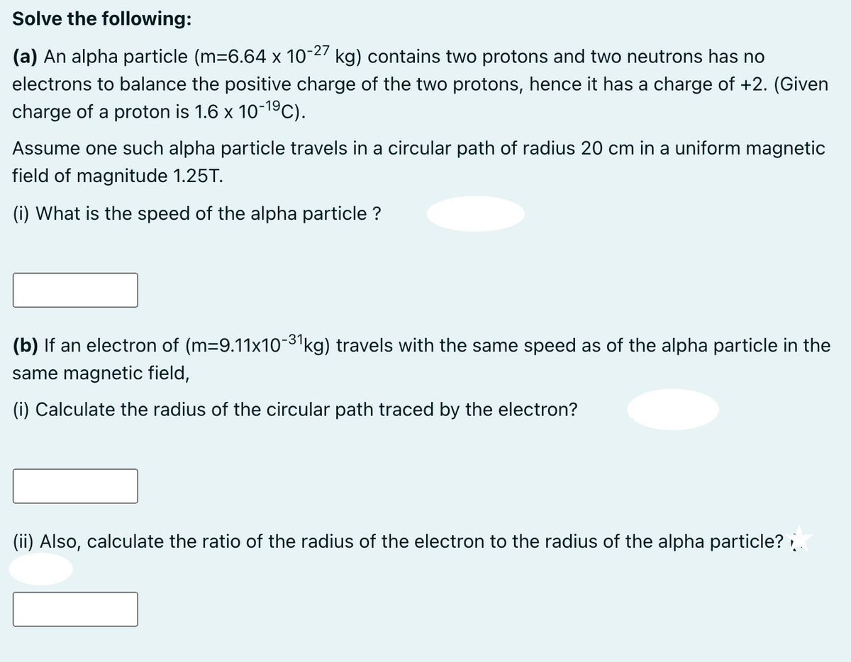 Solve the following:
(a) An alpha particle (m=6.64 x 10-27 kg) contains two protons and two neutrons has no
electrons to balance the positive charge of the two protons, hence it has a charge of +2. (Given
charge of a proton is 1.6 x 10-19C).
Assume one such alpha particle travels in a circular path of radius 20 cm in a uniform magnetic
field of magnitude 1.25T.
(i) What is the speed of the alpha particle ?
(b) If an electron of (m=9.11x10-3kg) travels with the same speed as of the alpha particle in the
same magnetic field,
(i) Calculate the radius of the circular path traced by the electron?
(ii) Also, calculate the ratio of the radius of the electron to the radius of the alpha particle?
