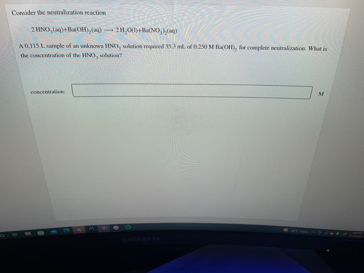 Consider the neutralization reaction
2 HNO,(aq)+Ba(OH), (aq)
2H,O(1)+Ba(NO,),(aq)
A 0.115 L sample of an unknown HNO, solution required 35.3 mL of 0.250 M Ba(OH), for complete neutralization. What is
the concentration of the HNO, solution?
concentration:
69F Haze
45 PM
1/0/2021
IGABYTE

