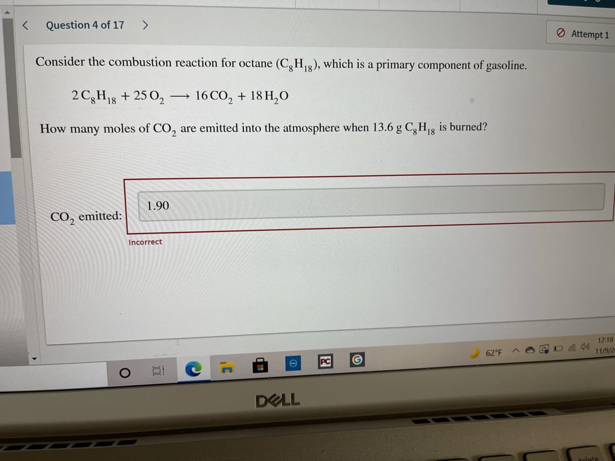 Question 4 of 17
<>
O Attempt 1
Consider the combustion reaction for octane (C,H3), which is a primary component of gasoline.
2 C3H18 + 25 O,
16 CO, + 18 H,O
How many moles of CO, are emitted into the atmosphere when 13.6 g C, H, is burned?
1.90
CO, emitted:
Incorrect
12:18
62°F
11/9/2
PC
DELL
