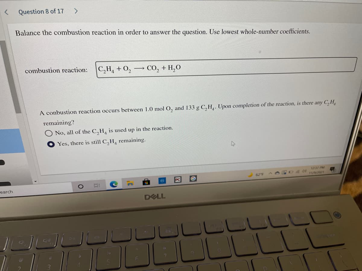 Question 8 of 17
Balance the combustion reaction in order to answer the question. Use lowest whole-number coefficients.
combustion reaction:
C,H, + O, CO, + H,O
A conbustion reaction occurs between 1.0 mol O, and 133 g C, H,. Upon completion of the reaction, is there any C,H,
remaining?
No, all of the C,H, is used up in the reaction.
Yes, there is still C,H, remaining.
1237 PM
62 F
11//2021
earch
DELL
םסששסש
LLLLLL
%23
