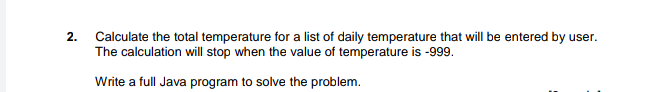 Calculate the total temperature for a list of daily temperature that will be entered by user.
The calculation will stop when the value of temperature is -999.
2.
Write a full Java program to solve the problem.
