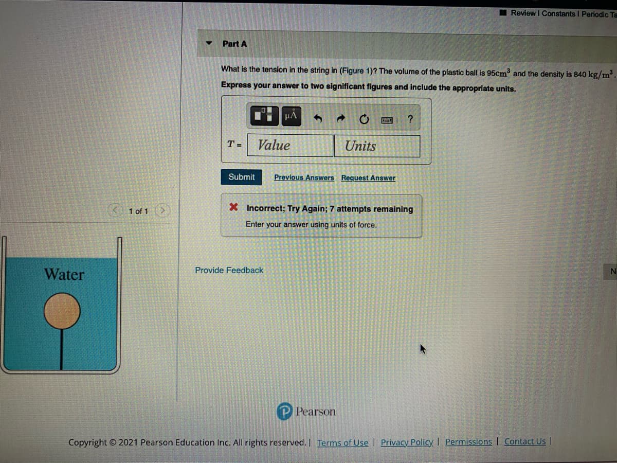 I Review IConstants I Periodic Ta
Part A
What is the tension in the string in (Figure 1)? The volume of the plastic ball is 95cm and the density is 840 kg/m.
Express your answer to two significant figures and include the appropriate units.
μΑ
T =
Value
Units
Submit
Previous Answers Request Answer
1 of 1>
X Incorrect; Try Again; 7 attempts remaining
Enter your answer using units of force.
Water
Provide Feedback
N
P Pearson
Copyright © 2021 Pearson Education Inc. All rights reserved. | Terms of Use | Privacy Policy I Permissions | Contact Us |
