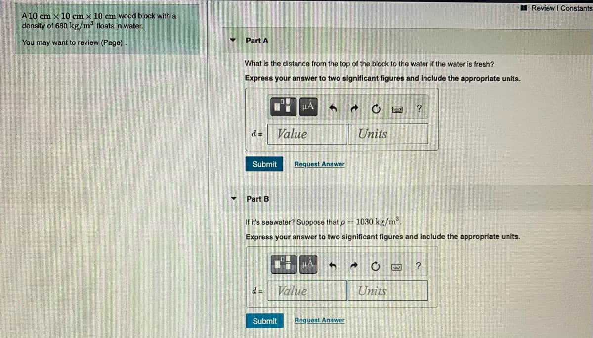 I Review I Constants
A 10 cm x 10 cm x 10 cm wood block with a
density of 680 kg/m floats in water.
You may want to review (Page).
Part A
What is the distance from the top of the block to the water if the water is fresh?
Express your answer to two significant figures and include the appropriate units.
HẢ
?
d =
Value
Units
Submit
Request Answer
Part B
If it's seawater? Suppose that p = 1030 kg/m.
Express your answer to two significant figures and include the appropriate units.
Value
Units
Submit
Request Answer
