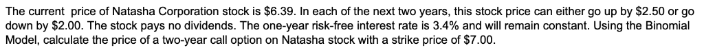 The current price of Natasha Corporation stock is $6.39. In each of the next two years, this stock price can either go up by $2.50 or go
down by $2.00. The stock pays no dividends. The one-year risk-free interest rate is 3.4% and will remain constant. Using the Binomial
Model, calculate the price of a two-year call option on Natasha stock with a strike price of $7.00.