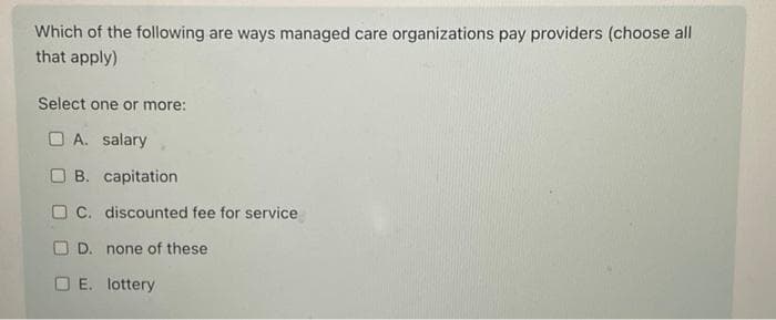 Which of the following are ways managed care organizations pay providers (choose all
that apply)
Select one or more:
A. salary
B. capitation
C. discounted fee for service
D. none of these
OE. lottery