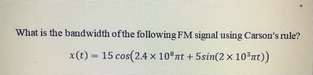 What is the bandwidth ofthe following FM signal using Carson's rule?
x(t) = 15 cos(2.4 x 10 nt + 5sin(2 x 103nt))
