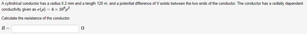 A cylindrical conductor has a radius 0.2 mm and a length 120 m, and a potential difference of V exists between the two ends of the conductor. The conductor has a radially dependent
conductivity given as o(p) = 4 x 1o°p?
Calculate the resistance of the conductor.
R
Ω
