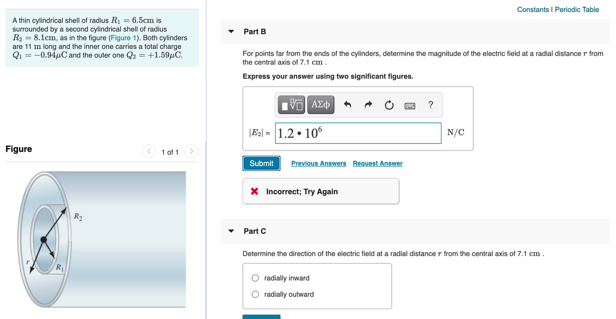 Constants I Periodic Table
A thin cylindrical shell of radius R1 = 6.5cm is
surrounded by a second cylindrical shell of radius
R2 = 8.1cm, as in the figure (Figure 1). Both cylinders
are 11 m long and the inner one carries a total charge
Q1 = -0.94µC and the outer one Q2 = +1.59µC.
Part B
For points far from the ends of the cylinders, determine the magnitude of the electric field at a radial distance r from
the central axis of 7.1 cm .
Express your answer using two significant figures.
Η ΑΣφ
?
|E2| = 1.2 • 10°
N/C
%3D
Figure
1 of 1
Submit
Previous Answers Request Answer
X Incorrect; Try Again
R2
Part C
Determine the direction of the electric field at a radial distance r from the central axis of 7.1 cm .
R
radially inward
radially outward
