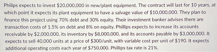 Philips expects to invest $20,000,000 in new/plant equipment. The contract will last for 10 years, at
which point it expects its plant equipment to have a salvage value of $10,000,000. They plan to
finance this project using 70% debt and 30% equity. Their investment banker advises there are
transaction costs of 1.5% on debt and 8% on equity. Phillips expects to increase its accounts
receivable by $2,000,000, its inventory by $8,000,000, and its accounts payable by $3,000,000. It
expects to sell 40,000 units at a price of $300/unit, with variable cost per unit of $190. It expects
additional operating costs each year of $750,000. Phillips tax rate is 21%.