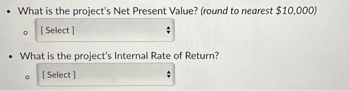 • What is the project's Net Present Value? (round to nearest $10,000)
[Select]
• What is the project's Internal Rate of Return?
[Select]
+