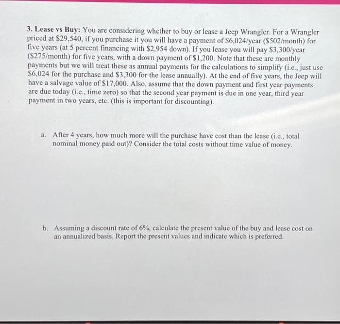 3. Lease vs Buy: You are considering whether to buy or lease a Jeep Wrangler. For a Wrangler
priced at $29,540, if you purchase it you will have a payment of $6,024/year ($502/month) for
five years (at 5 percent financing with $2,954 down). If you lease you will pay $3,300/year
($275/month) for five years, with a down payment of $1,200. Note that these are monthly
payments but we will treat these as annual payments for the calculations to simplify (i.e., just use
$6,024 for the purchase and $3,300 for the lease annually). At the end of five years, the Jeep will
have a salvage value of $17,000. Also, assume that the down payment and first year payments
are due today (i.e., time zero) so that the second year payment is due in one year, third year
payment in two years, etc. (this is important for discounting).
a. After 4 years, how much more will the purchase have cost than the lease (i.c., total
nominal money paid out)? Consider the total costs without time value of money.
b. Assuming a discount rate of 6%, calculate the present value of the buy and lease cost on
an annualized basis. Report the present values and indicate which is preferred.