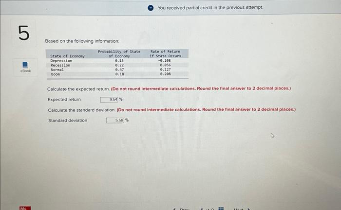 LO
5
Book
Ms
Based on the following information:
State of Economy
Depression
Recession
Normal
Boom
Probability of State
of Economy
0.13
0.22
0.47
0.18
You received partial credit in the previous attempt.
Rate of Return
if State Occurs
-0.108
0.056
0.127
0.208
Calculate the expected return. (Do not round intermediate calculations. Round the final answer to 2 decimal places.)
Expected return
9.54%
Calculate the standard deviation. (Do not round intermediate calculations. Round the final answer to 2 decimal places.)
Standard deviation
5.58%
m