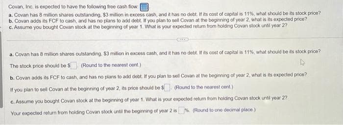 Covan, Inc. is expected to have the following free cash flow:
a. Covan has 8 million shares outstanding, $3 million in excess cash, and it has no debt. If its cost of capital is 11%, what should be its stock price?
b. Covan adds its FCF to cash, and has no plans to add debt. If you plan to sell Covan at the beginning of year 2, what is its expected price?
c. Assume you bought Covan stock at the beginning of year 1. What is your expected return from holding Covan stock until year 2?
a. Covan has 8 million shares outstanding, $3 million in excess cash, and it has no debt. If its cost of capital is 11%, what should be its stock price?
The stock price should be $
(Round to the nearest cent.)
A
b. Covan adds its FCF to cash, and has no plans to add debt. If you plan to sell Covan at the beginning of year 2, what is its expected price?
If you plan to sell Covan at the beginning of year 2, its price should be $ (Round to the nearest cont.)
c. Assume you bought Covan stock at the beginning of year 1. What is your expected return from holding Covan stock until year 2?
Your expected return from holding Covan stock until the beginning of year 2 is%. (Round to one decimal place.)
