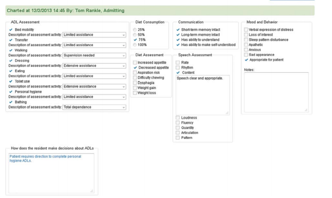 Charted at 12/2/2013 14:45 By: Tom Rankle, Admitting
ADL Assessment
Diet Consumption
Communication
Mood and Behavior
v Bed mobility
O 25%
50%
- Short term memory intact
v Long-term memory intact
Overbal expression of distress
Description of assessment activity Limited assistance
Loss of interest
* Transfer
Description of assessment actiity Limited assistance
* Walking
Description of assesement activity Supenision needed
v 15%
- Has ability to understand
Sleep patten disturbance
O 100%
* Has ability to make selfunderstood
Apathetic
Anuious
Sad appearance
* Appropriate for paient
Diet Assessment
Speech Assessment
* Dressing
Description of assessment activity Edensive assistance
OIncreased appetite
* Decreased appette O Rhythm
DAspiration risk
Dificulty chewing
O Rate
Notes:
v Eating
Description of assessment activity. Limited assistance
v Tollet use
Description of assessment activity Etensive assistance
v Personal hygiene
Description of assessment activity Limited assistance
v Content
Speech clear and appropriate.
Dysphagia
Weight gain
Weight loss
• Bathing
Description of assessment activity Total dependence
Loudness
Fluency
Quantity
O Articulation
O Patem
How does the resident make decisions about ADLS
Patent requires direction to complete personal
hygiene ADLS.
