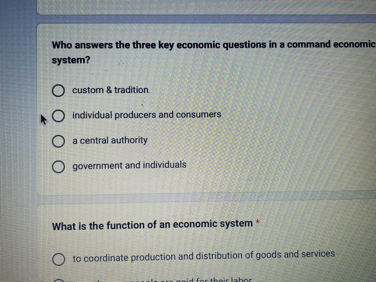 Who answers the three key economic questions in a command economic
system?
O custom & tradition.
O individual producers and consumers
O
a central authority
government and individuals
What is the function of an economic system
4
to coordinate production and distribution of goods and services
aid for their laber