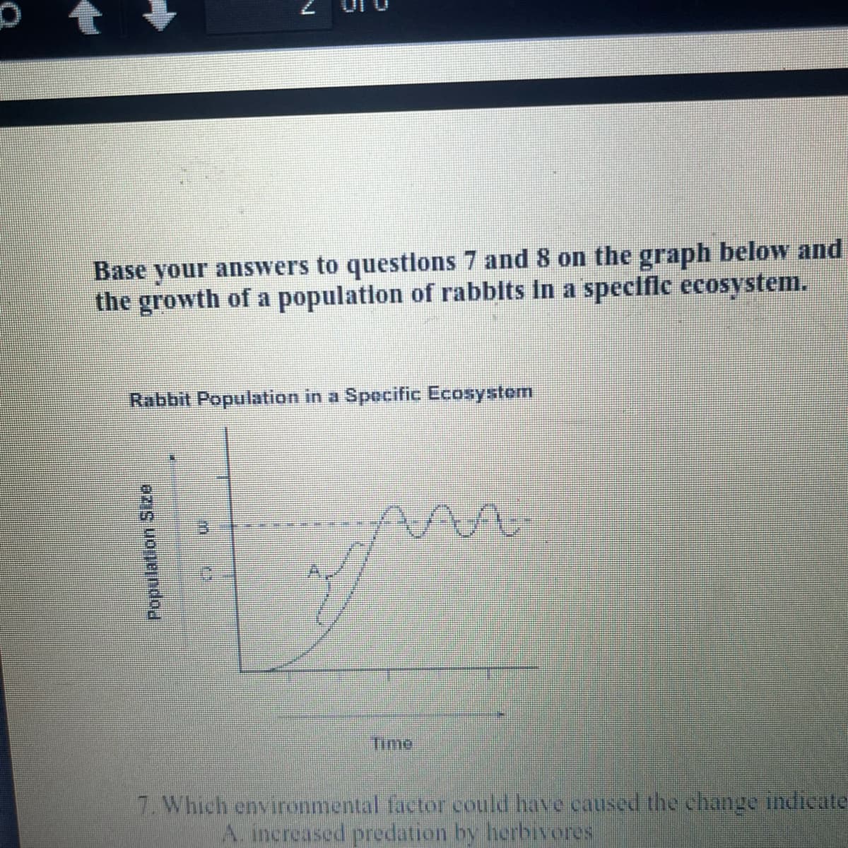 Base your anSwers to questlons 7 and 8 on the graph below and
the growth of a population of rabbits in a specific ecosystem.
Rabbit Population in a Specific Ecosystem
Time
7. Which environmental factor could have caused the change indicate
increased predation by herbivores
Population Size
