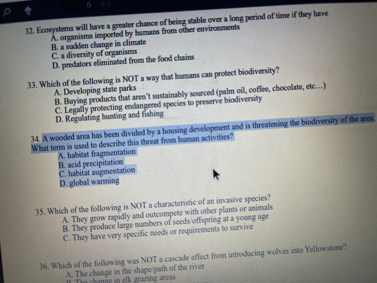 6 of 6
32. Ecosystems will have a greater chance of being stable over a long period of time if they have
A. organisms imported by humans from other environments
B. a sudden change in climate
C. a diversity of organisms
D. predators eliminated from the food chains
33. Which of the following is NOT a way that humans can protect biodiversity?
A. Developing state parks
B. Buying products that aren't sustainably sourced (palm oil, coffee, chocolate, etc...)
C. Legally protecting endangered species to preserve biodiversity
D. Regulating hunting and fishing
34. A wooded area has been divided by a housing development and is threatening the biodiversity of the area.
What term is used to describe this threat from human activities?
A. habitat fragmentation
B. acid precipitation
C. habitat augmentation
D. global warming
35. Which of the following is NOT a characteristic of an invasive species?
A. They grow rapidly and outcompete with other plants or animals
B. They produce large numbers of seeds offspring at a young age
C. They have very specific needs or requirements to survive
36. Which of the following was NOT a cascade effect from introducing wolves into Yellowstone?
A. The change in the shape path of the river
R The change in elk grazing areas
