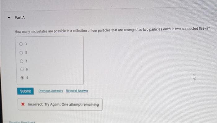 Part A
How many microstates are possible in a collection of four particles that are arranged as two particles each in two connected flasks?
0 3
08
01
Submit Previous Answers Request Answer
X Incorrect, Try Again; One attempt remaining
4