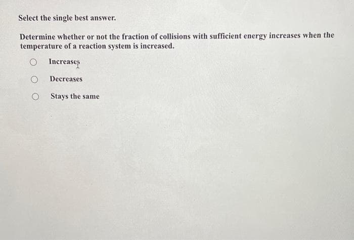 Select the single best answer.
Determine whether or not the fraction of collisions with sufficient energy increases when the
temperature of a reaction system is increased.
O Increase
O
Decreases
O Stays the same