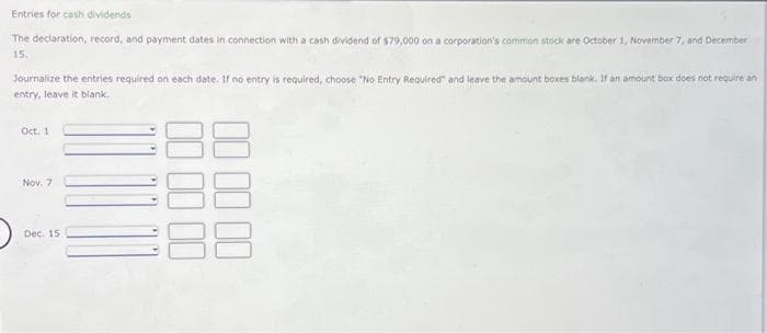 Entries for cash dividends
The declaration, record, and payment dates in connection with a cash dividend of $79,000 on a corporation's common stock are October 1, November 7, and December
15.
Journalize the entries required on each date. If no entry is required, choose "No Entry Required" and leave the amount boxes blank. If an amount box does not require an
entry, leave it blank.
Oct. 1
Nov. 7
Dec. 15
00 00
00 00 00
00
88