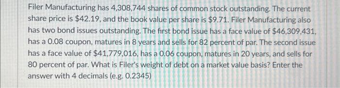 Filer Manufacturing has 4,308,744 shares of common stock outstanding. The current
share price is $42.19, and the book value per share is $9.71. Filer Manufacturing also
has two bond issues outstanding. The first bond issue has a face value of $46,309,431,
has a 0.08 coupon, matures in 8 years and sells for 82 percent of par. The second issue
has a face value of $41,779,016, has a 0.06 coupon, matures in 20 years, and sells for
80 percent of par. What is Filer's weight of debt on a market value basis? Enter the
answer with 4 decimals (e.g. 0.2345)