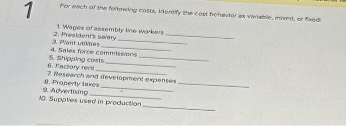 1
For each of the following costs, identify the cost behavior as variable, mixed, or fixed:
1. Wages of assembly line workers
2. President's salary.
3. Plant utilities,
4. Sales force commissions
5. Shipping costs
6. Factory rent.
7. Research and development expenses
8. Property taxes
9. Advertising.
10. Supplies used in production