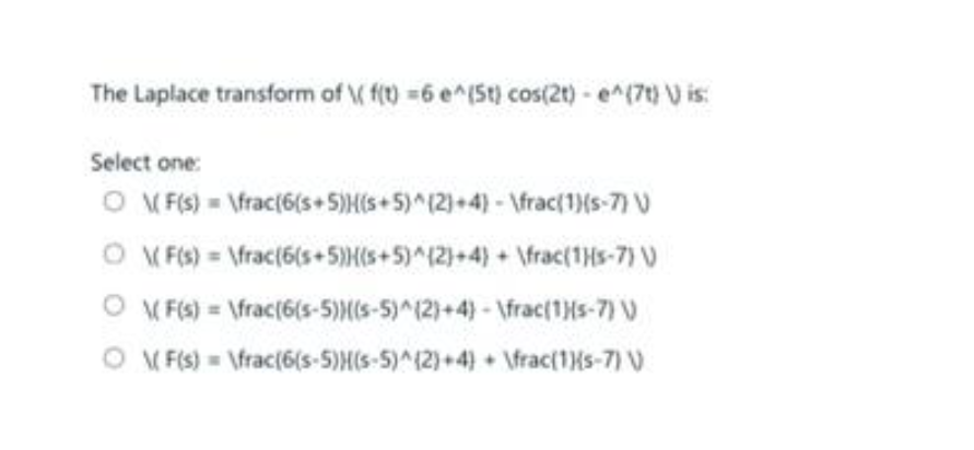 The Laplace transform of \( f(t) =6 e^(St) cos(2t) - e^(7t) V) is:
Select one:
O\(F(s) = \frac{6(s+5)(s+ 5)^(2)+4) - \frac{1}{s-7) V
O\(F(s) = \frac(6(s+5)) (s+5)^(2)+4)+ \frac{1}{s-7) V
(F(s) = \frac(6(s-5))((s-5)^(2)+4)- \frac{1}{s-7) \)
\(F(s) = \frac(6(s-5)H(s-5)^(2)+4)+ \frac{1}{s-7) V
