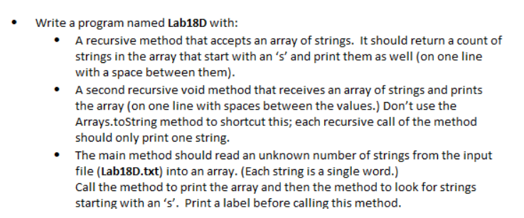 Write a program named Lab18D with:
• A recursive method that accepts an array of strings. It should return a count of
strings in the array that start with an 's' and print them as well (on one line
with a space between them).
A second recursive void method that receives an array of strings and prints
the array (on one line with spaces between the values.) Don't use the
Arrays.toString method to shortcut this; each recursive call of the method
should only print one string.
The main method should read an unknown number of strings from the input
file (Lab18D.txt) into an array. (Each string is a single word.)
Call the method to print the array and then the method to look for strings
starting with an 's'. Print a label before calling this method.