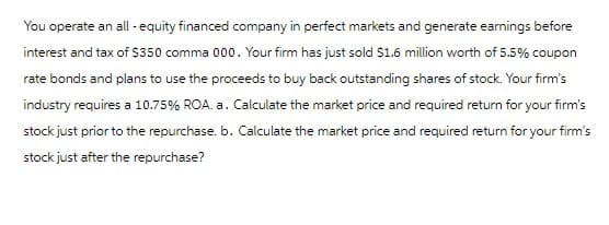 You operate an all-equity financed company in perfect markets and generate earnings before
interest and tax of $350 comma 000. Your firm has just sold $1.6 million worth of 5.5% coupon
rate bonds and plans to use the proceeds to buy back outstanding shares of stock. Your firm's
industry requires a 10.75% ROA. a. Calculate the market price and required return for your firm's
stock just prior to the repurchase. b. Calculate the market price and required return for your firm's
stock just after the repurchase?