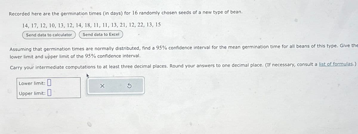 Recorded here are the germination times (in days) for 16 randomly chosen seeds of a new type of bean.
14, 17, 12, 10, 13, 12, 14, 18, 11, 11, 13, 21, 12, 22, 13, 15
Send data to calculator
Send data to Excel
Assuming that germination times are normally distributed, find a 95% confidence interval for the mean germination time for all beans of this type. Give the
lower limit and upper limit of the 95% confidence interval.
Carry your intermediate computations to at least three decimal places. Round your answers to one decimal place. (If necessary, consult a list of formulas.)
Lower limit:
Upper limit:
X