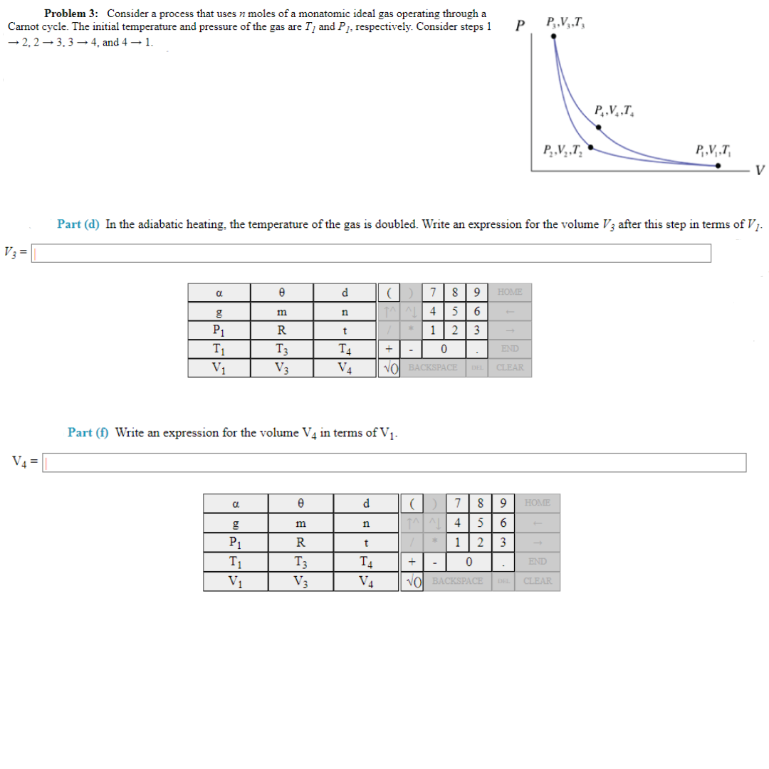 Problem 3: Consider a process that uses n moles of a monatomic ideal gas operating through a
Carnot cycle. The initial temperature and pressure of the gas are T, and P1, respectively. Consider steps 1
-2,2-3, 3-4, and 4 →1.
V3 =
V₁ =
a
P₁
T₁
V₁
C
e
P₁
T₁
V₁
Part (d) In the adiabatic heating, the temperature of the gas is doubled. Write an expression for the volume V3 after this step in terms of V₁.
m
R
T3
V3
Part (f) Write an expression for the volume V4 in terms of V₁-
8
d
m
R
T3
V3
n
t
T4
V4
d
n
t
T4
V4
( ) 7 8 9 HOME
^^^
4 5 6
1 2 3
+
0
END
NO BACKSPACE DEL CLEAR
*
-
P
+
P3,V3,T3
-
P₂,V₂,T₂
(
7 8
^^ 4 5 6
1 2 3
0
END
NO BACKSPACE DEL CLEAR
P..V..T.
9 HOME
P.V₁,T
V