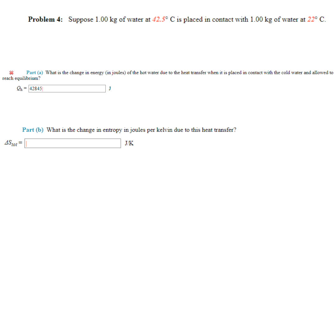 Problem 4: Suppose 1.00 kg of water at 42.5° C is placed in contact with 1.00 kg of water at 22° C.
Part (a) What is the change in energy (in joules) of the hot water due to the heat transfer when it is placed in contact with the cold water and allowed to
reach equilibrium?
Qh=42845
4Stot=
J
Part (b) What is the change in entropy in joules per kelvin due to this heat transfer?
J/K