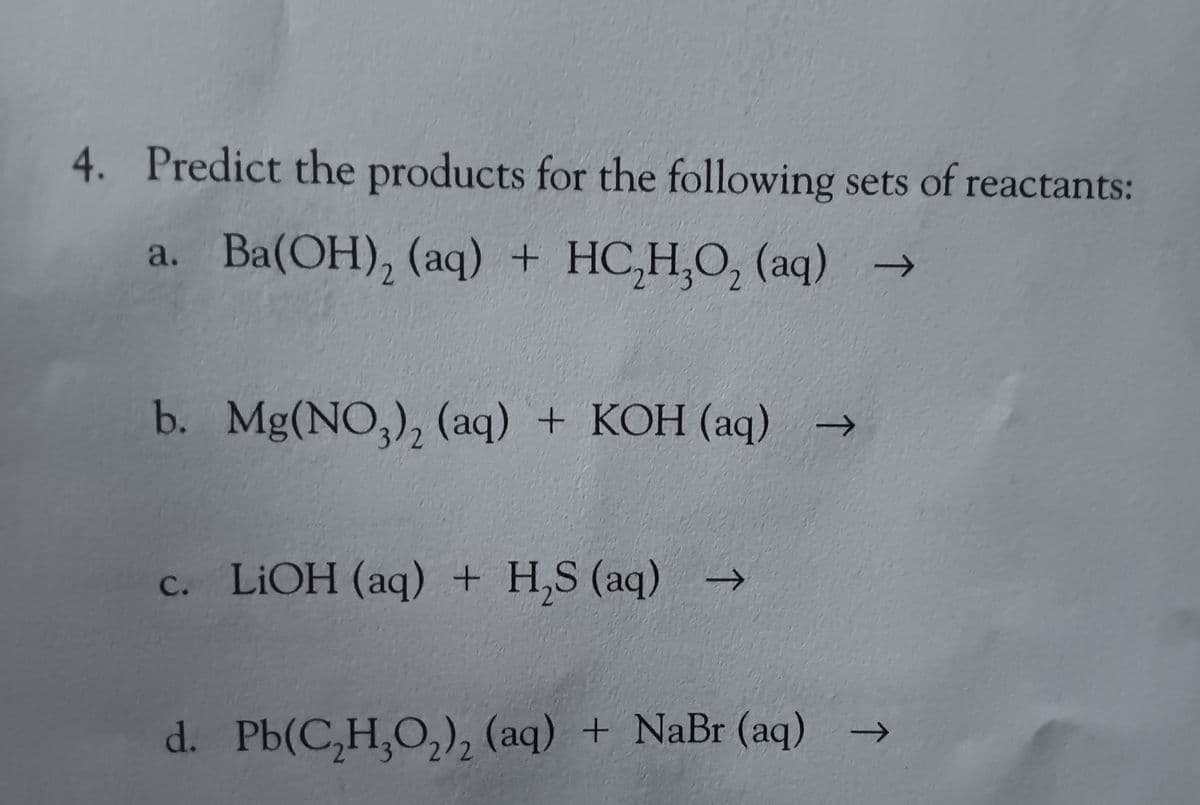 4. Predict the products for the following sets of reactants:
a. Ba(OH), (aq) + HC,H,O, (aq) →
2
b. Mg(NO3)₂ (aq) + KOH (aq)
c. LiOH (aq) + H₂S (aq) →
→>>
d. Pb(C,H,O,), (aq) + NaBr(aq) →