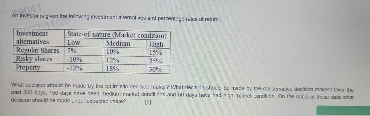 An investor is given the
10041
nvestm2/11/ the following
investment alternatives and percentage rates of return:
State-of-nature (Market condition)
Medium
High
10%
15%
12%
25%
18%
30%
alternatives
Low
Regular Shares
7%
Risky shares -10%
Property
-12%
What decision should be made by the optimistic decision maker? What decision should be made by the conservative decision maker? Over the
past 300 days, 150 days have been medium market conditions and 60 days have had high market condition. On the basis of these data what
decision should be made under expected value? [6]