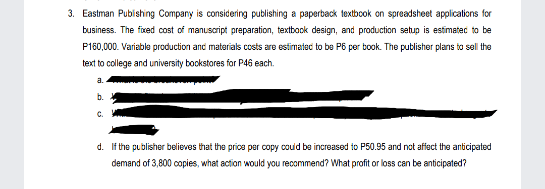3. Eastman Publishing Company is considering publishing a paperback textbook on spreadsheet applications for
business. The fixed cost of manuscript preparation, textbook design, and production setup is estimated to be
P160,000. Variable production and materials costs are estimated to be P6 per book. The publisher plans to sell the
text to college and university bookstores for P46 each.
a.
b.
C.
d. If the publisher believes that the price per copy could be increased to P50.95 and not affect the anticipated
demand of 3,800 copies, what action would you recommend? What profit or loss can be anticipated?
