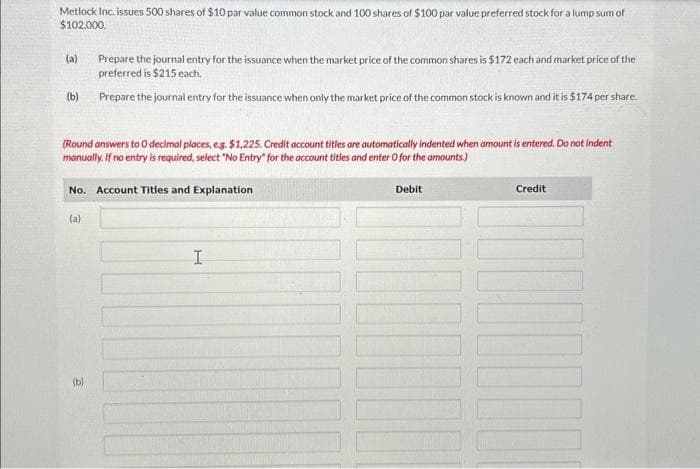 Metlock Inc. issues 500 shares of $10 par value common stock and 100 shares of $100 par value preferred stock for a lump sum of
$102,000.
(a)
(b)
(Round answers to O decimal places, eg. $1,225. Credit account titles are automatically indented when amount is entered. Do not indent
manually. If no entry is required, select "No Entry" for the account titles and enter O for the amounts.)
No. Account Titles and Explanation
(a)
Prepare the journal entry for the issuance when the market price of the common shares is $172 each and market price of the
preferred is $215 each.
Prepare the journal entry for the issuance when only the market price of the common stock is known and it is $174 per share.
(b)
I
Debit
Credit