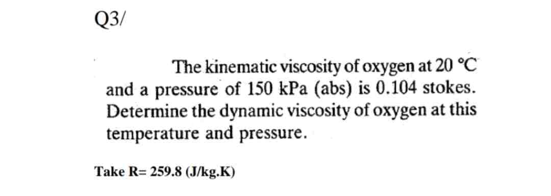 Q3/
The kinematic viscosity of oxygen at 20 °C
and a pressure of 150 kPa (abs) is 0.104 stokes.
Determine the dynamic viscosity of oxygen at this
temperature and pressure.
Take R= 259.8 (J/kg.K)